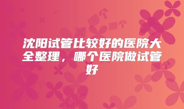 沈阳试管比较好的医院大全整理，哪个医院做试管好