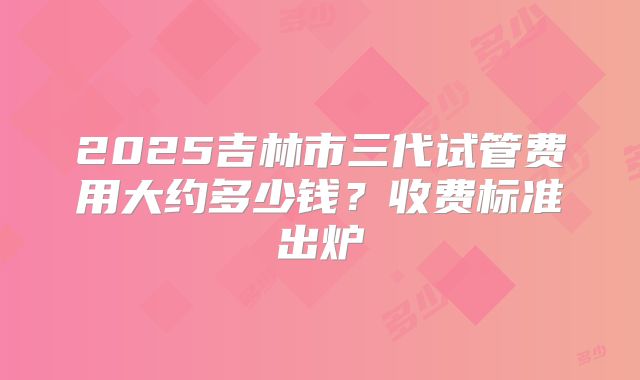 2025吉林市三代试管费用大约多少钱？收费标准出炉