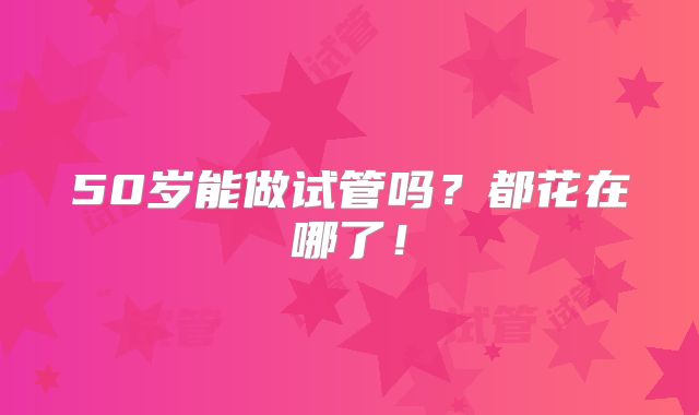 50岁能做试管吗?都花在哪了!