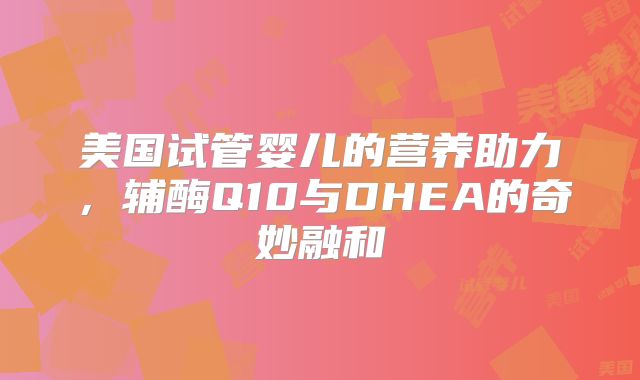 美国试管婴儿的营养助力，辅酶Q10与DHEA的奇妙融和
