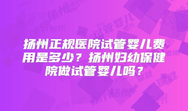 扬州正规医院试管婴儿费用是多少？扬州妇幼保健院做试管婴儿吗？