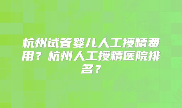 杭州试管婴儿人工授精费用？杭州人工授精医院排名？
