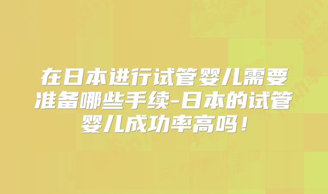 在日本进行试管婴儿需要准备哪些手续-日本的试管婴儿成功率高吗！