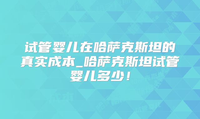 试管婴儿在哈萨克斯坦的真实成本_哈萨克斯坦试管婴儿多少！