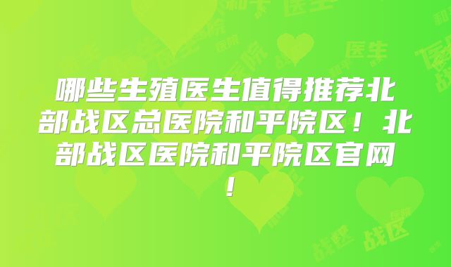 哪些生殖医生值得推荐北部战区总医院和平院区！北部战区医院和平院区官网！