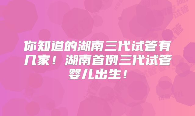 你知道的湖南三代试管有几家！湖南首例三代试管婴儿出生！