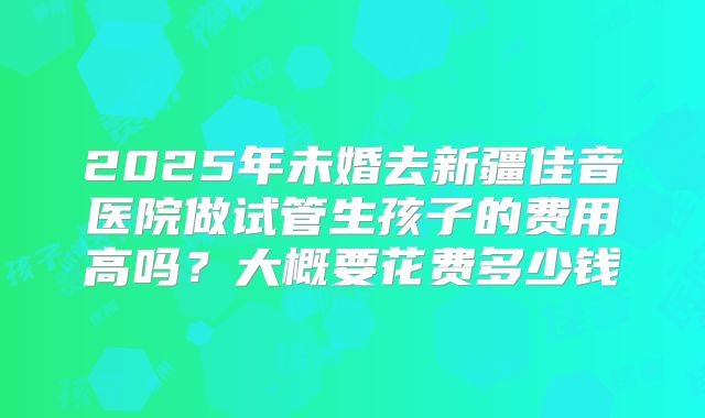 2025年未婚去新疆佳音医院做试管生孩子的费用高吗?大概要花费多少钱