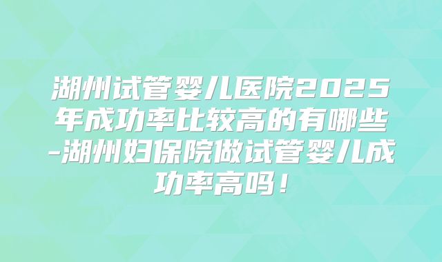 湖州试管婴儿医院2025年成功率比较高的有哪些-湖州妇保院做试管婴儿成功率高吗！