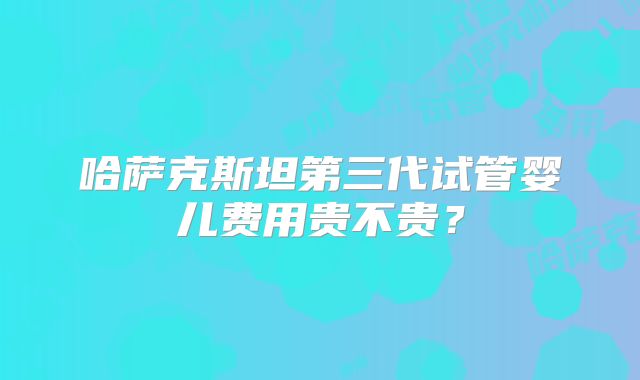 哈萨克斯坦第三代试管婴儿费用贵不贵？