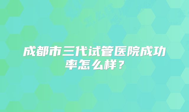 成都市三代试管医院成功率怎么样?