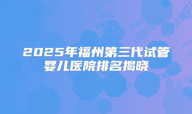2025年福州第三代试管婴儿医院排名揭晓