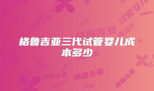 格鲁吉亚三代试管婴儿成本多少