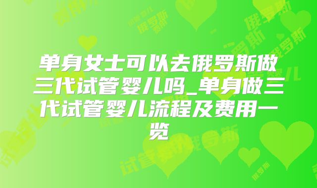 单身女士可以去俄罗斯做三代试管婴儿吗_单身做三代试管婴儿流程及费用一览