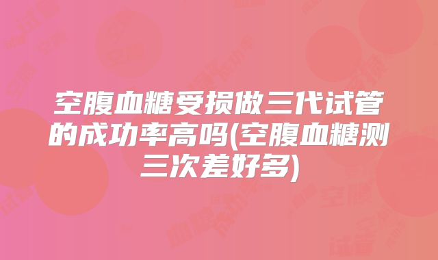 空腹血糖受损做三代试管的成功率高吗(空腹血糖测三次差好多)