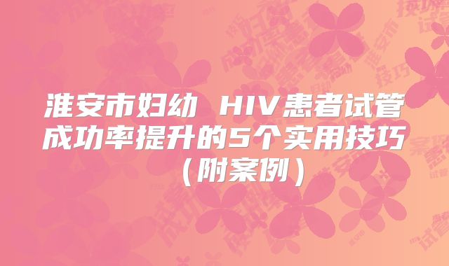 淮安市妇幼 HIV患者试管成功率提升的5个实用技巧（附案例）
