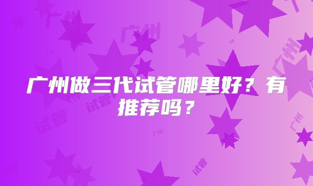 广州做三代试管哪里好？有推荐吗？