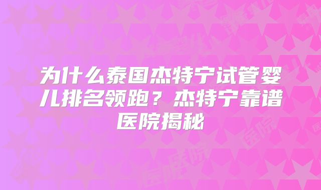 为什么泰国杰特宁试管婴儿排名领跑?杰特宁靠谱医院揭秘
