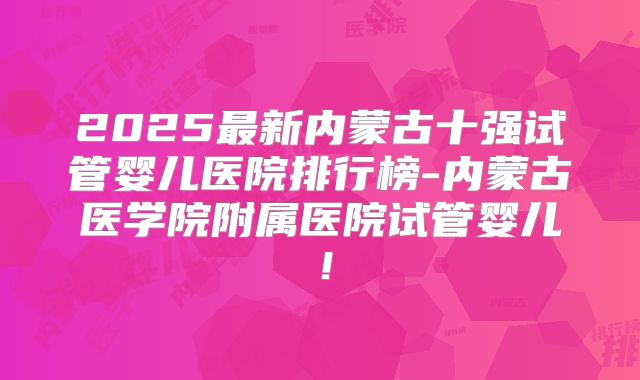 2025最新内蒙古十强试管婴儿医院排行榜-内蒙古医学院附属医院试管婴儿!
