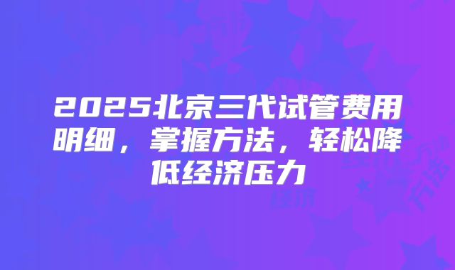2025北京三代试管费用明细，掌握方法，轻松降低经济压力