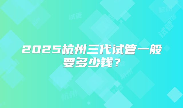 2025杭州三代试管一般要多少钱?