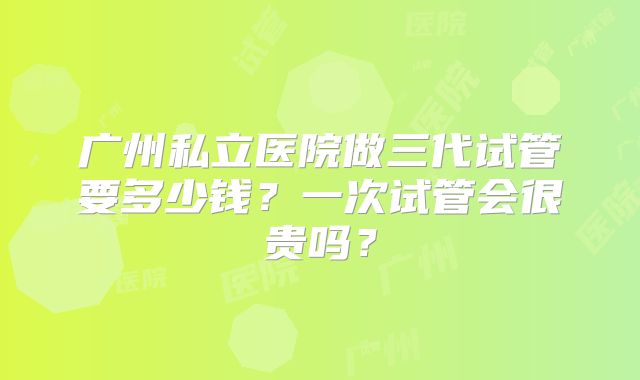 广州私立医院做三代试管要多少钱?一次试管会很贵吗?