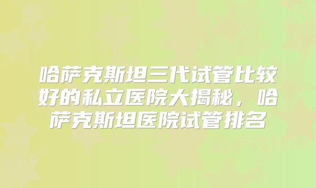 哈萨克斯坦三代试管比较好的私立医院大揭秘，哈萨克斯坦医院试管排名