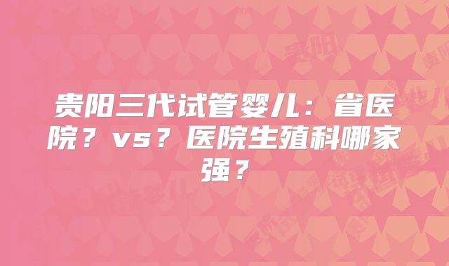 贵阳三代试管婴儿：省医院？vs？医院生殖科哪家强？