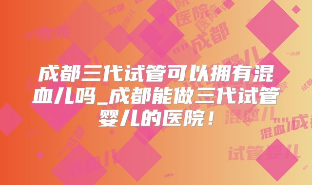 成都三代试管可以拥有混血儿吗_成都能做三代试管婴儿的医院！