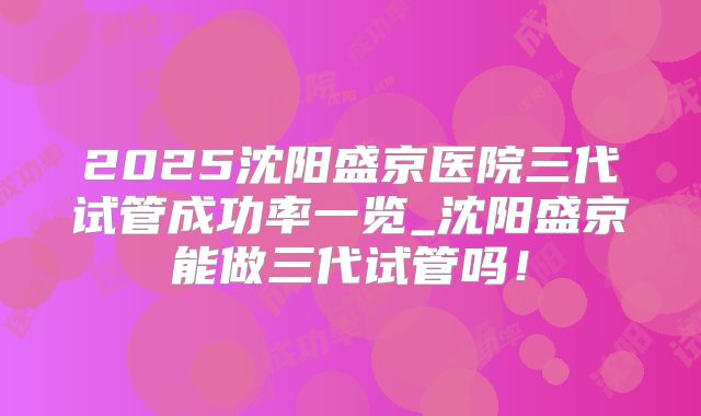 2025沈阳盛京医院三代试管成功率一览_沈阳盛京能做三代试管吗！