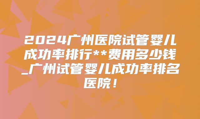 2024广州医院试管婴儿成功率排行**费用多少钱_广州试管婴儿成功率排名医院!