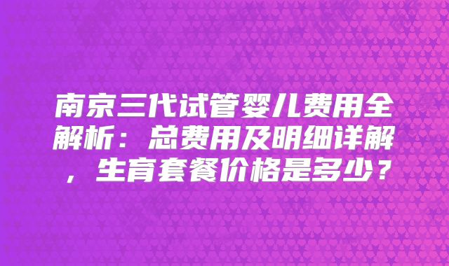 南京三代试管婴儿费用全解析:总费用及明细详解,生育套餐价格是多少?