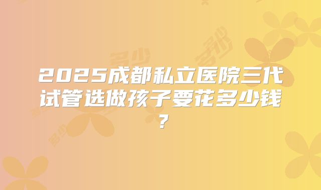 2025成都私立医院三代试管选做孩子要花多少钱?