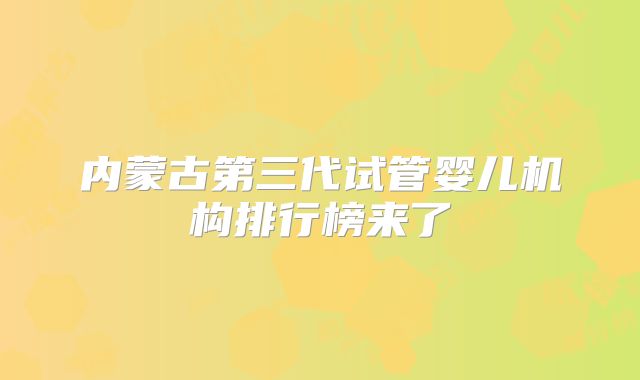 内蒙古第三代试管婴儿机构排行榜来了