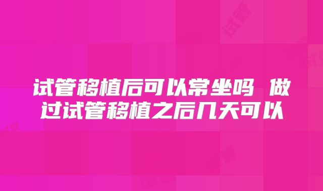 试管移植后可以常坐吗 做过试管移植之后几天可以