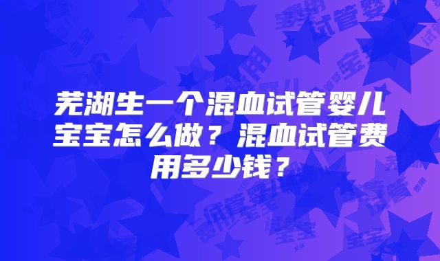 芜湖生一个混血试管婴儿宝宝怎么做？混血试管费用多少钱？
