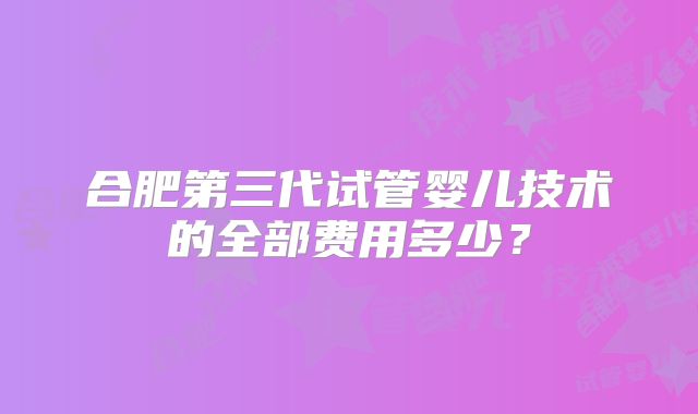 合肥第三代试管婴儿技术的全部费用多少？