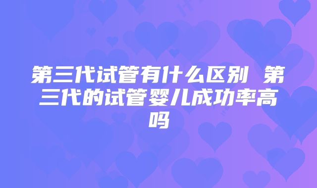 第三代试管有什么区别 第三代的试管婴儿成功率高吗