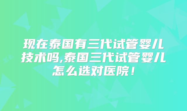 现在泰国有三代试管婴儿技术吗,泰国三代试管婴儿怎么选对医院!