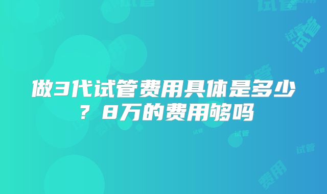 做3代试管费用具体是多少？8万的费用够吗