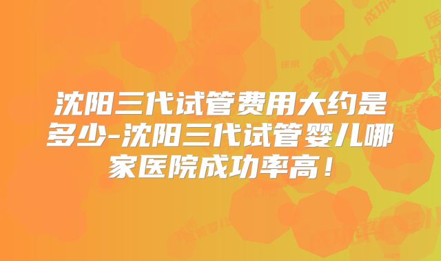 沈阳三代试管费用大约是多少-沈阳三代试管婴儿哪家医院成功率高!