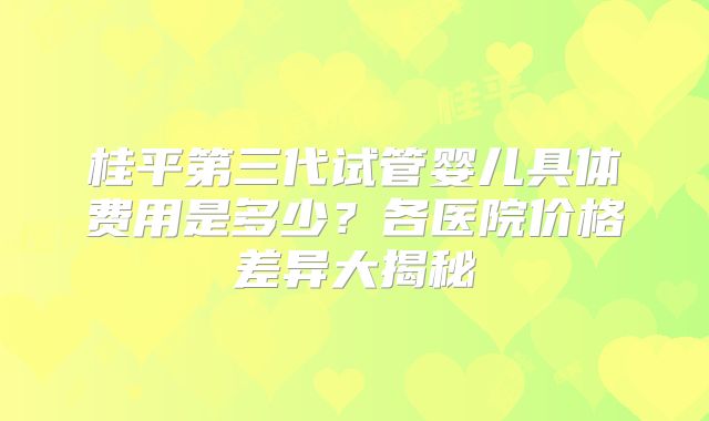 桂平第三代试管婴儿具体费用是多少？各医院价格差异大揭秘