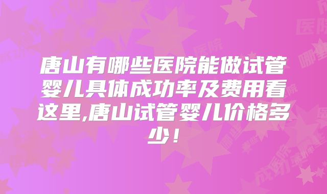 唐山有哪些医院能做试管婴儿具体成功率及费用看这里,唐山试管婴儿价格多少！