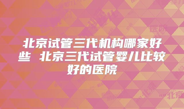 北京试管三代机构哪家好些 北京三代试管婴儿比较好的医院