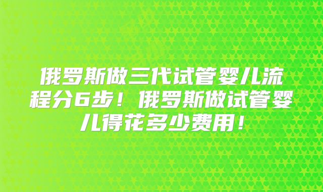 俄罗斯做三代试管婴儿流程分6步!俄罗斯做试管婴儿得花多少费用!