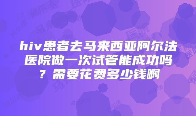 hiv患者去马来西亚阿尔法医院做一次试管能成功吗？需要花费多少钱啊