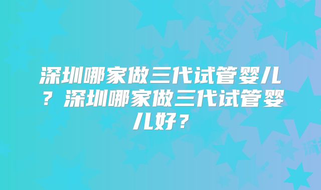 深圳哪家做三代试管婴儿？深圳哪家做三代试管婴儿好？