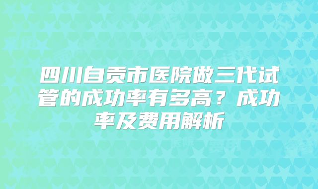四川自贡市医院做三代试管的成功率有多高？成功率及费用解析