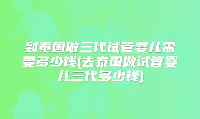 到泰国做三代试管婴儿需要多少钱(去泰国做试管婴儿三代多少钱)