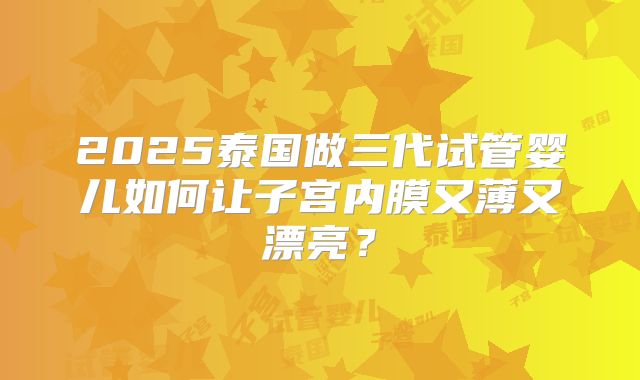 2025泰国做三代试管婴儿如何让子宫内膜又薄又漂亮?