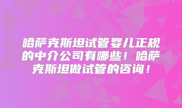 哈萨克斯坦试管婴儿正规的中介公司有哪些！哈萨克斯坦做试管的咨询！
